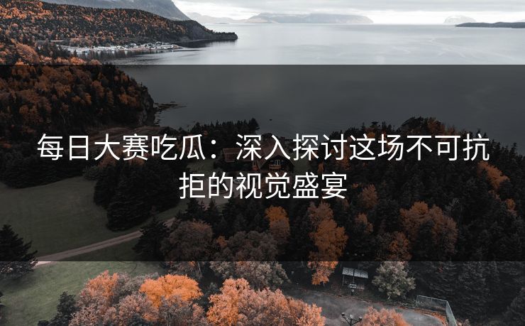 每日大赛吃瓜：深入探讨这场不可抗拒的视觉盛宴