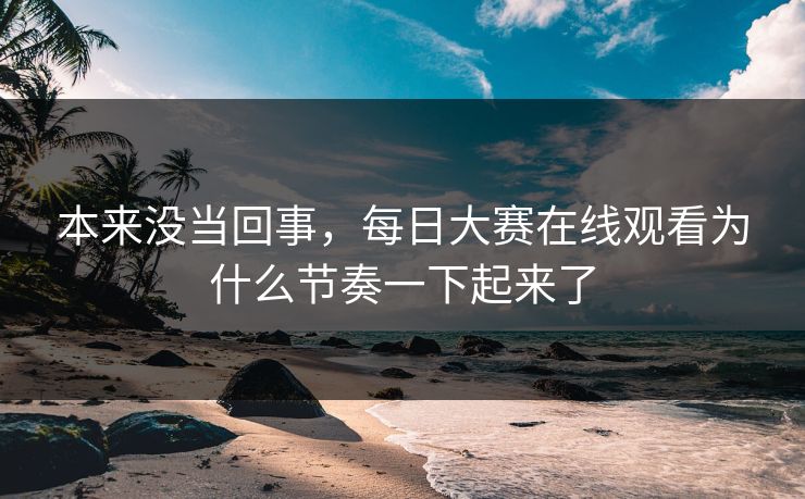本来没当回事，每日大赛在线观看为什么节奏一下起来了